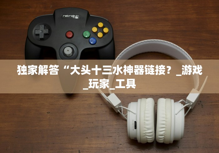 独家解答“大头十三水神器链接？_游戏_玩家_工具